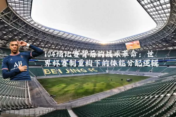 104场比赛背后的战术革命：世界杯赛制重构下的体能分配逻辑